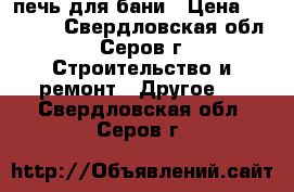 печь для бани › Цена ­ 14 000 - Свердловская обл., Серов г. Строительство и ремонт » Другое   . Свердловская обл.,Серов г.